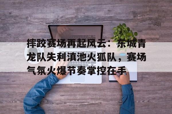 爱游戏-关于摔跤赛场再起风云：东城青龙队失利滇池火狐队，赛场气氛火爆节奏掌控在手的信息