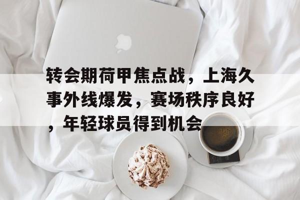 爱游戏下载-包含转会期荷甲焦点战，上海久事外线爆发，赛场秩序良好，年轻球员得到机会的词条