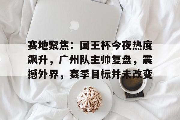 爱游戏-赛地聚焦：国王杯今夜热度飙升，广州队主帅复盘，震撼外界，赛季目标并未改变(今日世界杯官网直击足坛盛宴激战正酣)