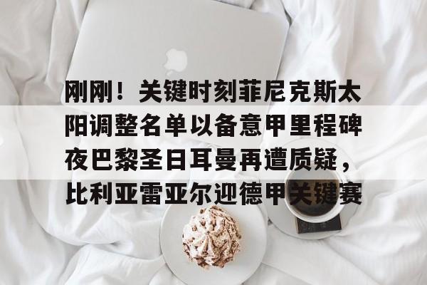 爱游戏-包含刚刚！关键时刻菲尼克斯太阳调整名单以备意甲里程碑夜巴黎圣日耳曼再遭质疑，比利亚雷亚尔迎德甲关键赛的词条